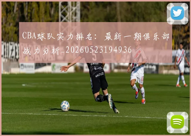 CBA球队实力排名：最新一期俱乐部战力分析_20260523194936
