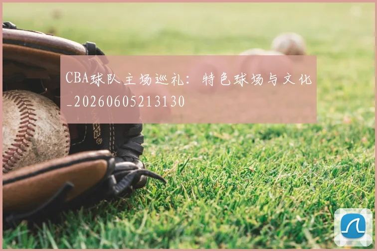 CBA球队主场巡礼：特色球场与文化_20260605213130